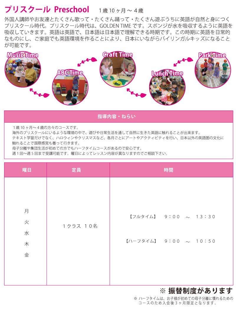 プリスクール Preschool １歳１０ヶ月 ～ ４歳 外国人講師やお友達とたくさん歌って・たくさん踊って・たくさん遊ぶうちに英語が自然と身につくプリスクール時代。プリスクール時代は、GOLDEN TIME です。スポンジが水を吸収するように英語を吸収していきます。英語は英語で、日本語は日本語で理解できる時期です。この時期に英語を日常的なものにし、ご家庭でも英語環境を作ることにより、日本にいながらバイリンガルキッズになることが可能です。