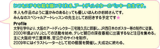 いつもステキな絵を描いてくれる、アートディレクターのベッキーちゃんです。本人も作品のように温かみのあるとっても優しいほんわかお姉さんです。みんなのスペシャルアートレッスンの先生としてお招きする予定です☆Profile 大学在学中より、大阪のアートディレクター、三宅雅久氏に師事し、JR西日本のポスター等の制作に従事。2000年頃よりVJとしての活動を始め、テレビ朝日の深夜番組に出演するなど注目を集める。主に大阪府や三重県等、官公庁のサイトを制作。2009年にはイラストレーターとして初の個展を開催し、大成功に終わる。
