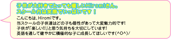 子供が大好きでとっても優しいHiromiさん。スクール内は笑顔でいっぱいです ！こんにちは、Hiromiです。当スクールの子供達はどの子も個性があって大変魅力的です！子供が「楽しい！！」と思う気持ちを大切にしています！英語を通して健やかに積極的な子に成長してほしいです(^O^)/