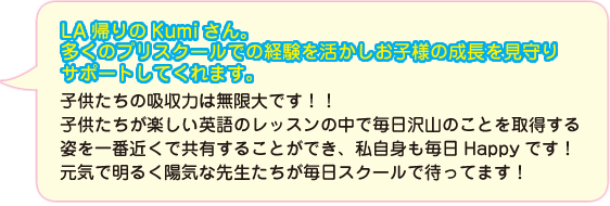 LA帰りのKumiさん。多くのプリスクールでの経験を活かしお子様の成長を見守りサポートしてくれます。子供たちの吸収力は無限大です！！子供たちが楽しい英語のレッスンの中で毎日沢山のことを取得する姿を一番近くで共有することができ、私自身も毎日Happyです！元気で明るく陽気な先生たちが毎日スクールで待ってます！
