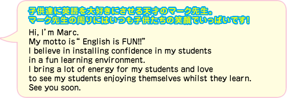 子供達に英語を大好きにさせる天才のマーク先生。マーク先生の周りにはいつも子供たちの笑顔でいっぱいです！Hi, I’m Marc. My motto isEnglish is FUN!!” I believe in installing confidence in my students in a fun learning environment. I bring a lot of energy for my students and love to see my students enjoying themselves whilst they learn. See you soon.