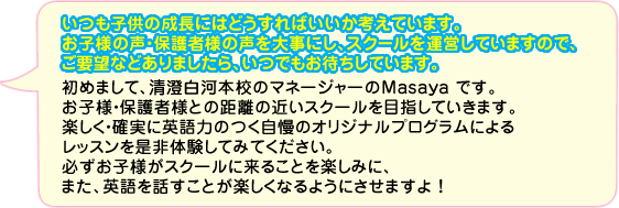 いつも子供の成長にはどうすればいいか考えているまさやさん。お子様の声・保護者様の声を大事にし、スクールを運営しています。ご要望などありましたら、いつでもお待ちしております。初めまして、南千住校のマネージャーのMasaya です。お子様・保護者様との距離の近いスクールを目指していきます。楽しく・確実に英語力のつく自慢のオリジナルプログラムによるレッスンを是非体験してみてください。必ずお子様がスクールに来ることを楽しみに、また、英語を話すことが楽しくなるようにさせますよ！