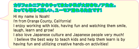 元気いっぱいのノア先生。LA仕込みの楽しくパワフルなレッスンを受けてみよう！！Hi my name is Noah! I'm from Orange County, California! I enjoy working with kids, having fun and watching them smile, laugh, learn and grow!  I also love Japanese culture and Japanese people very much! I believe the best way to teach kids and help them learn is by having fun and utilizing creative hands-on activities!
