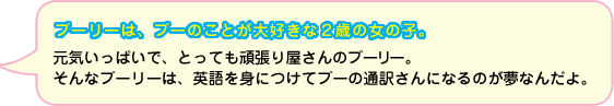 プーリーは、プーのことが大好きな２歳の女の子。元気いっぱいで、とっても頑張り屋さんなんだよ。そんなプーリーは、英語を身につけてプーの通訳さんになるのが夢なんだよ。