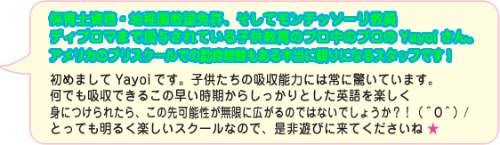 保育士資格・幼稚園教諭免許、そしてモンテッソーリ教員ディプロマまで授与されている子供教育のプロ中のプロのYayoiさん。アメリカのプリスクールでの勤務経験もある本当に頼りになるスタッフです！初めましてYayoiです。子供たちの吸収能力には常に驚いています。何でも吸収できるこの早い時期からしっかりとした英語を楽しく身につけられたら、この先可能性が無限に広がるのではないでしょうか？！（＾O＾）/とっても明るく楽しいスクールなので、是非遊びに来てくださいね ★